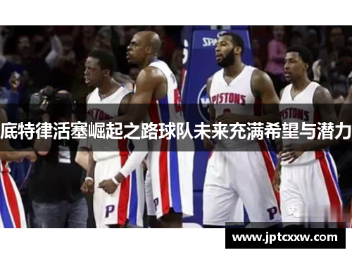 底特律活塞崛起之路球队未来充满希望与潜力