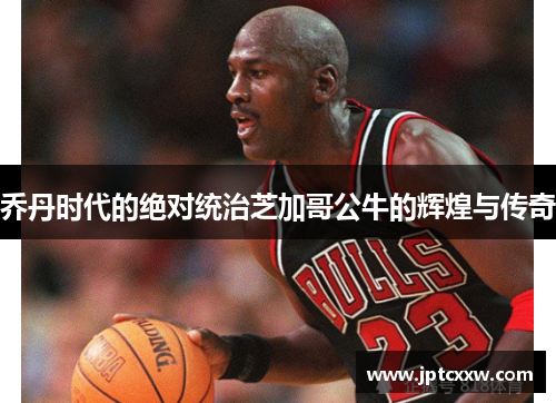 乔丹时代的绝对统治芝加哥公牛的辉煌与传奇